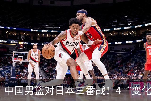 中国男篮对日本三番战！4“变化”传喜讯，郭士强率队将复仇